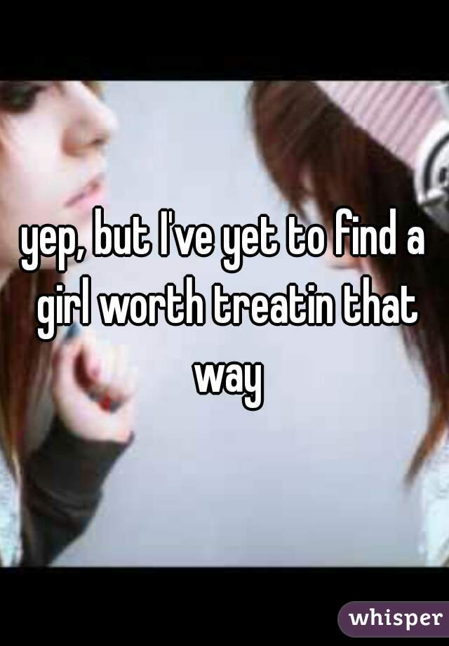 yep, but I've yet to find a girl worth treatin that way