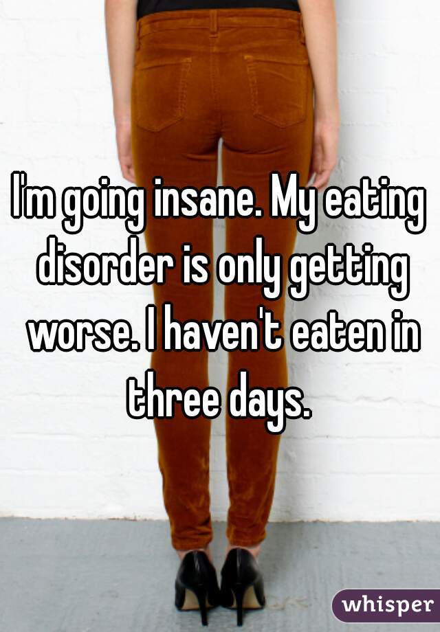 I'm going insane. My eating disorder is only getting worse. I haven't eaten in three days. 
