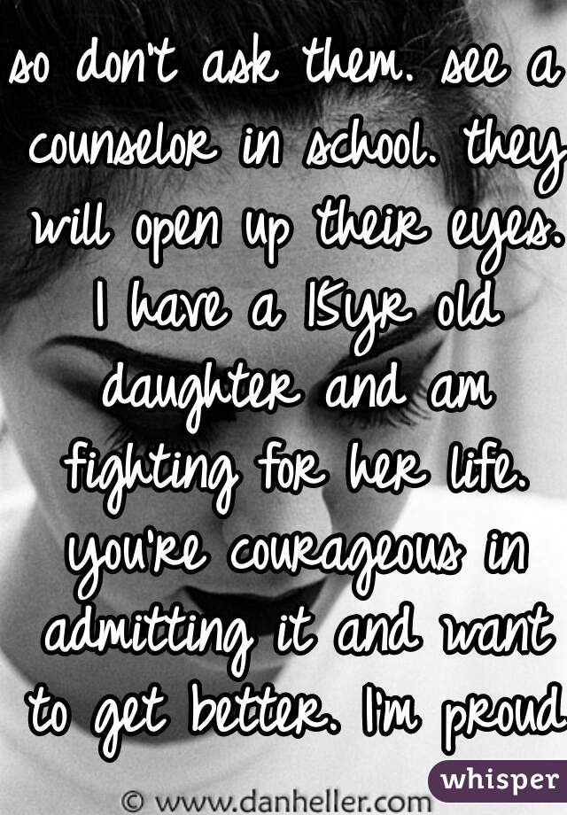 so don't ask them. see a counselor in school. they will open up their eyes. I have a 15yr old daughter and am fighting for her life. you're courageous in admitting it and want to get better. I'm proud