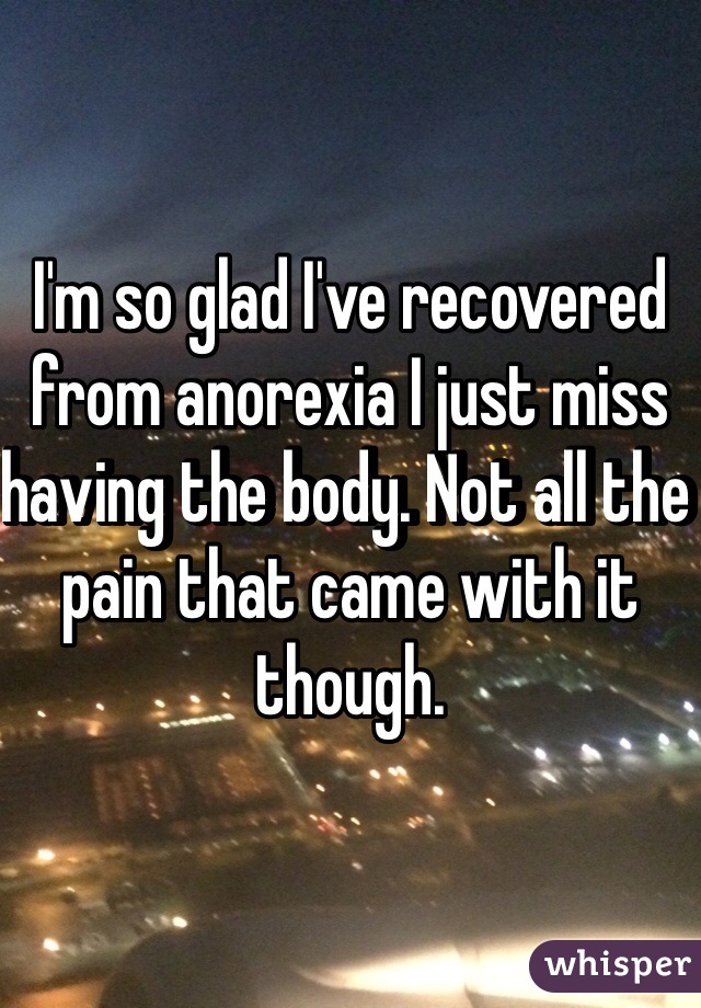 I'm so glad I've recovered from anorexia I just miss having the body. Not all the pain that came with it though. 