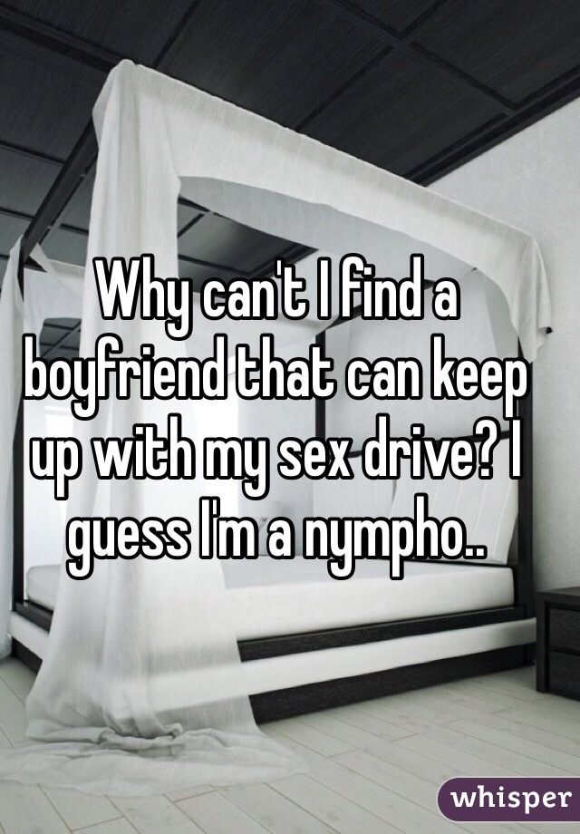Why can't I find a boyfriend that can keep up with my sex drive? I guess I'm a nympho..