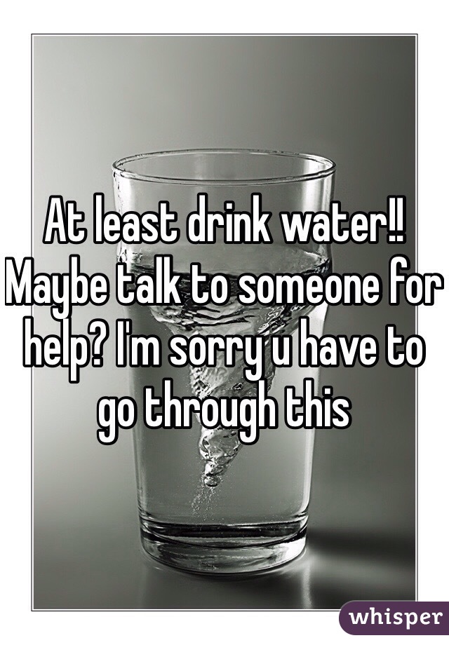 At least drink water!! Maybe talk to someone for help? I'm sorry u have to go through this 