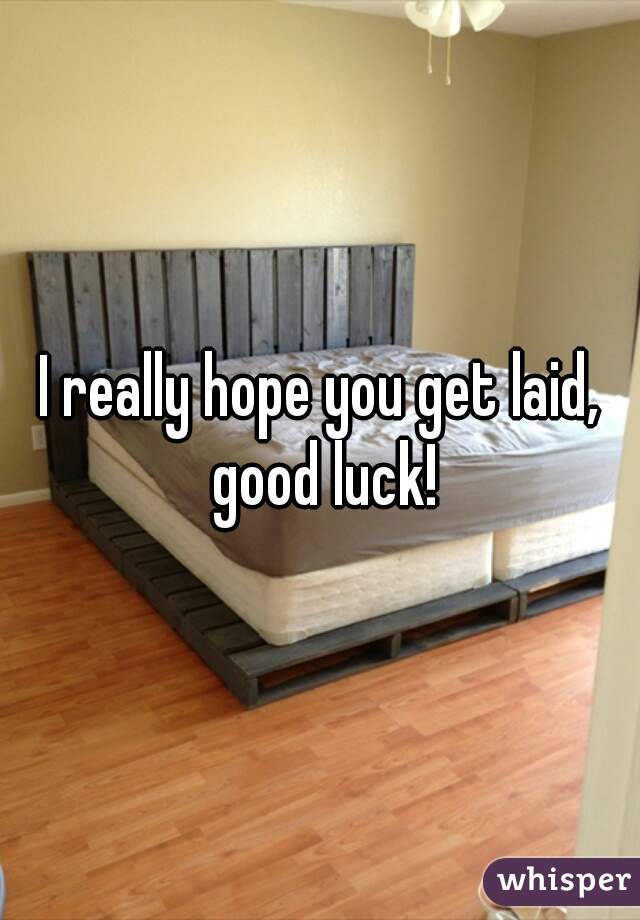I really hope you get laid, good luck!