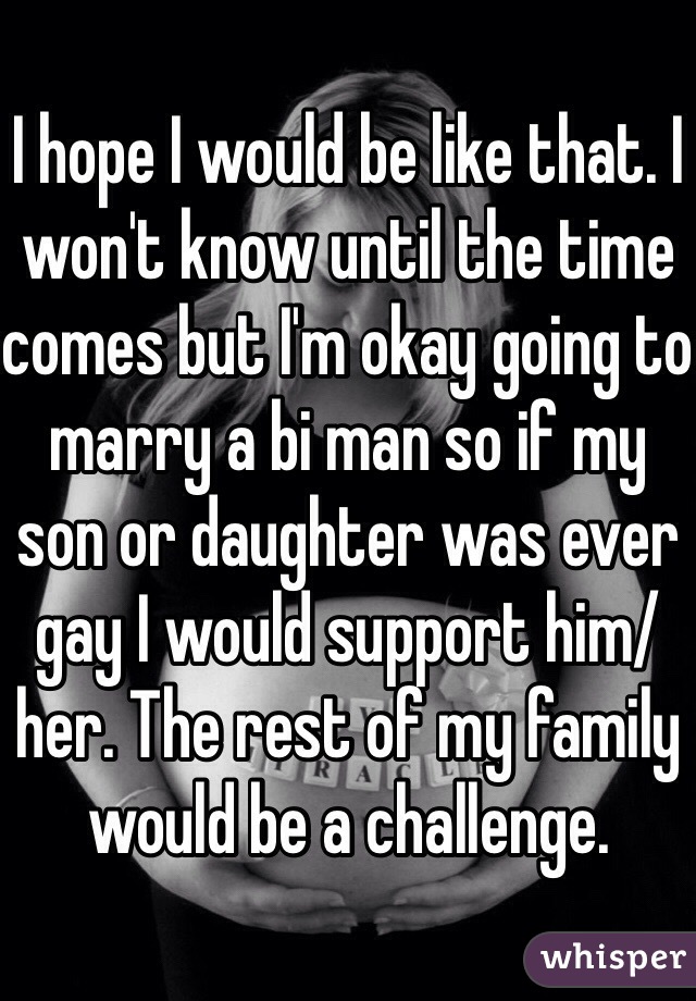 I hope I would be like that. I won't know until the time comes but I'm okay going to marry a bi man so if my son or daughter was ever gay I would support him/her. The rest of my family would be a challenge.