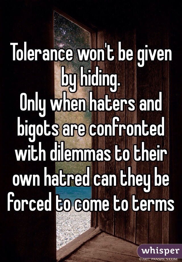 Tolerance won't be given by hiding. 
Only when haters and bigots are confronted with dilemmas to their own hatred can they be forced to come to terms