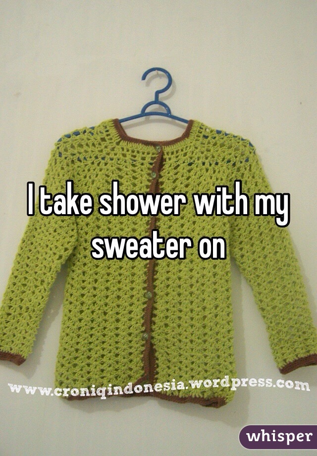 I take shower with my sweater on 