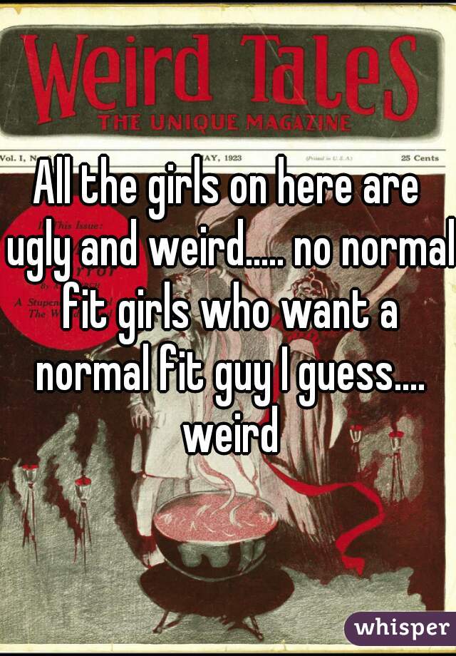 All the girls on here are ugly and weird..... no normal fit girls who want a normal fit guy I guess.... weird