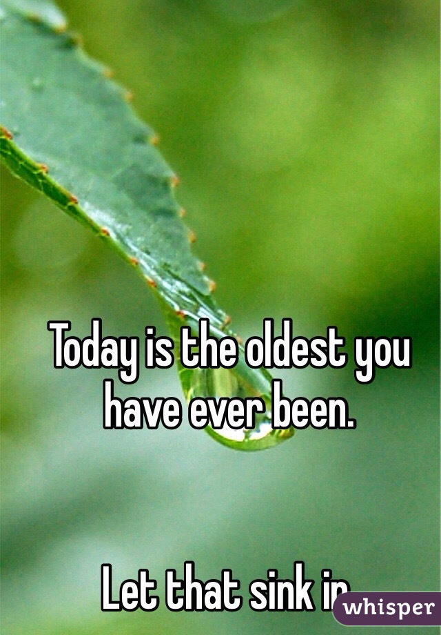 Today is the oldest you have ever been. 


Let that sink in.