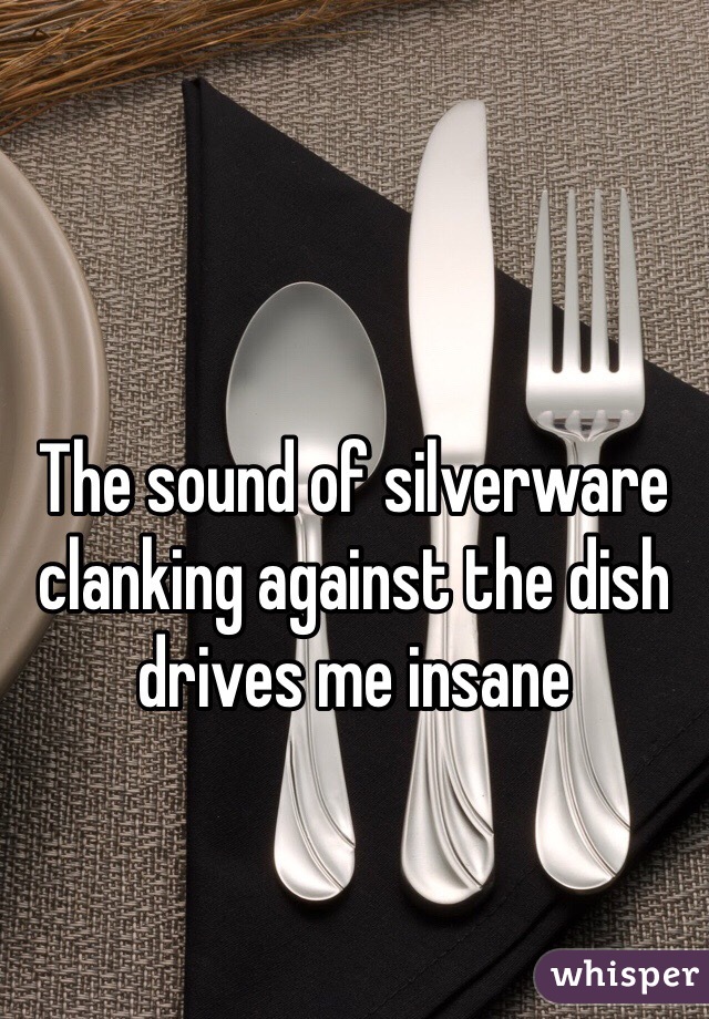 The sound of silverware clanking against the dish drives me insane 