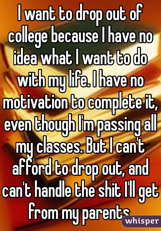 I want to drop out of college because I have no idea what I want to do with my life. I have no motivation to complete it, even though I'm passing all my classes. But I can't afford to drop out, and can't handle the shit I'll get from my parents. 