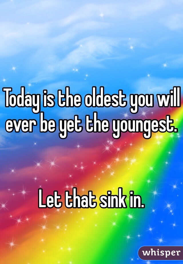 Today is the oldest you will ever be yet the youngest.


Let that sink in.