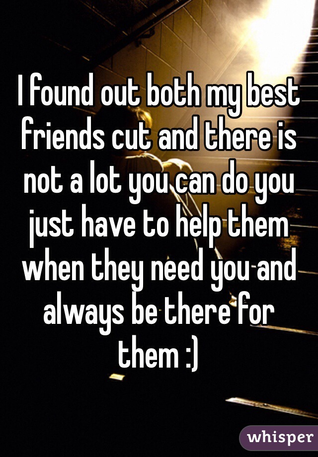 I found out both my best friends cut and there is not a lot you can do you just have to help them when they need you and always be there for them :) 