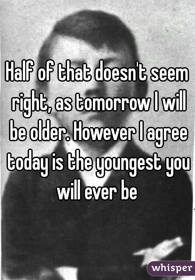 Half of that doesn't seem right, as tomorrow I will be older. However I agree today is the youngest you will ever be 