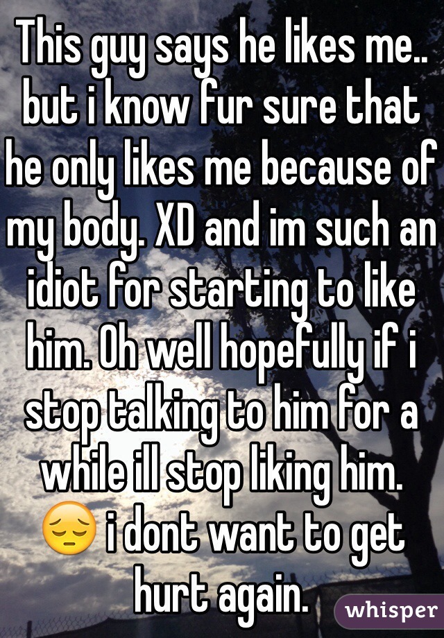 This guy says he likes me.. but i know fur sure that he only likes me because of my body. XD and im such an idiot for starting to like him. Oh well hopefully if i stop talking to him for a while ill stop liking him. 
😔 i dont want to get hurt again. 