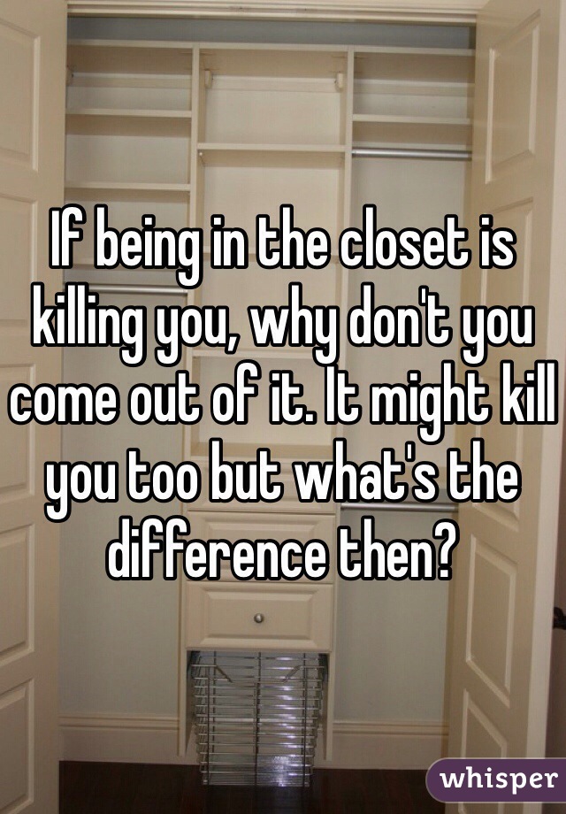 If being in the closet is killing you, why don't you come out of it. It might kill you too but what's the difference then?
