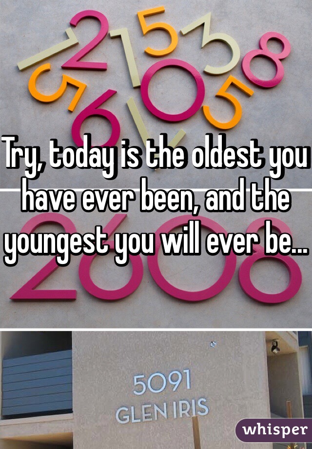 Try, today is the oldest you have ever been, and the youngest you will ever be...