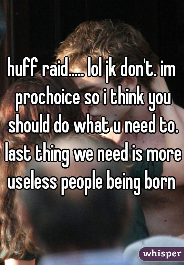 huff raid..... lol jk don't. im prochoice so i think you should do what u need to. last thing we need is more useless people being born 