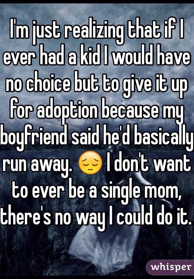 I'm just realizing that if I ever had a kid I would have no choice but to give it up for adoption because my boyfriend said he'd basically run away. 😔 I don't want to ever be a single mom, there's no way I could do it. 