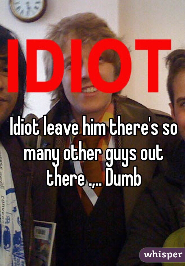 Idiot leave him there's so many other guys out there .,.. Dumb 