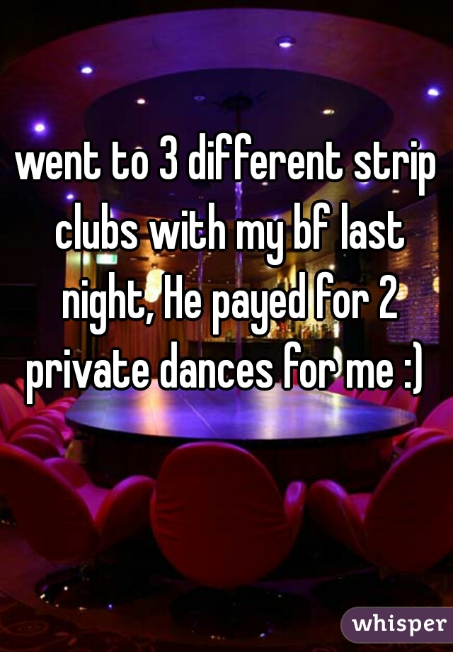 went to 3 different strip clubs with my bf last night, He payed for 2 private dances for me :) 