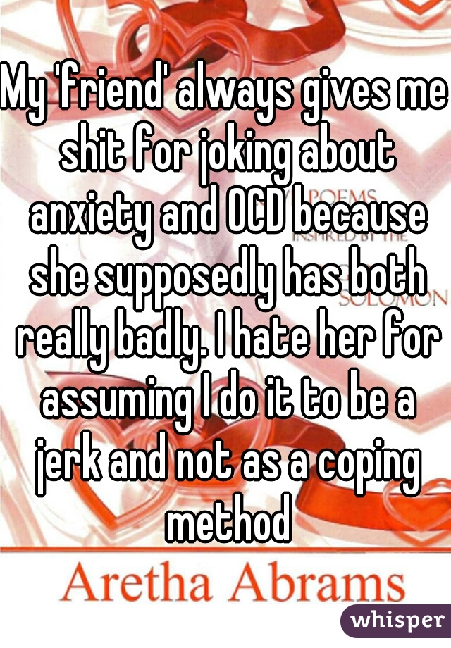 My 'friend' always gives me shit for joking about anxiety and OCD because she supposedly has both really badly. I hate her for assuming I do it to be a jerk and not as a coping method