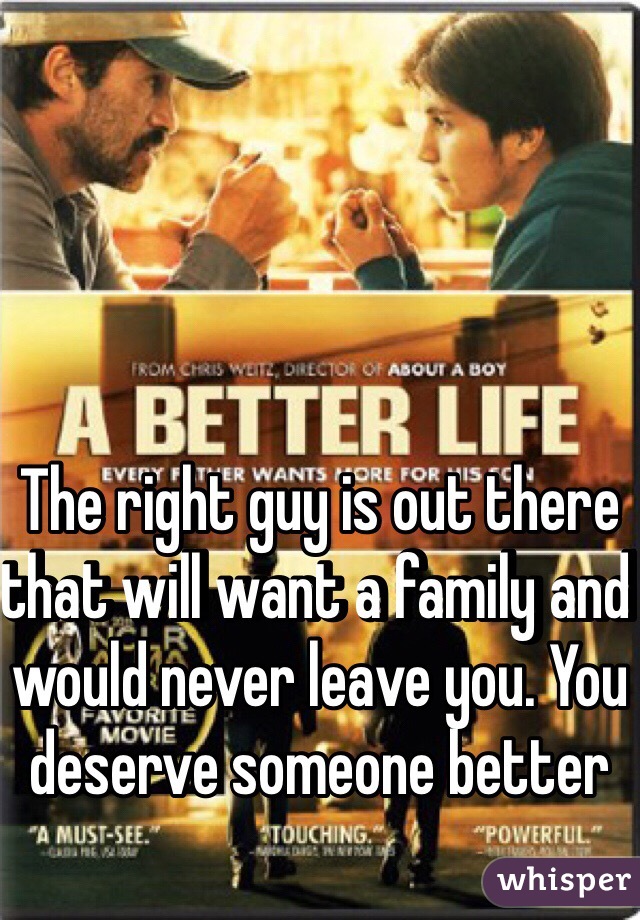 The right guy is out there that will want a family and would never leave you. You deserve someone better 
