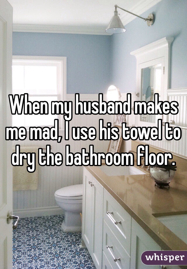When my husband makes me mad, I use his towel to dry the bathroom floor. 