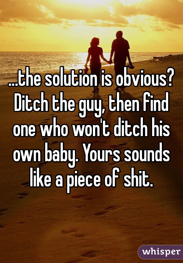 ...the solution is obvious? Ditch the guy, then find one who won't ditch his own baby. Yours sounds like a piece of shit. 