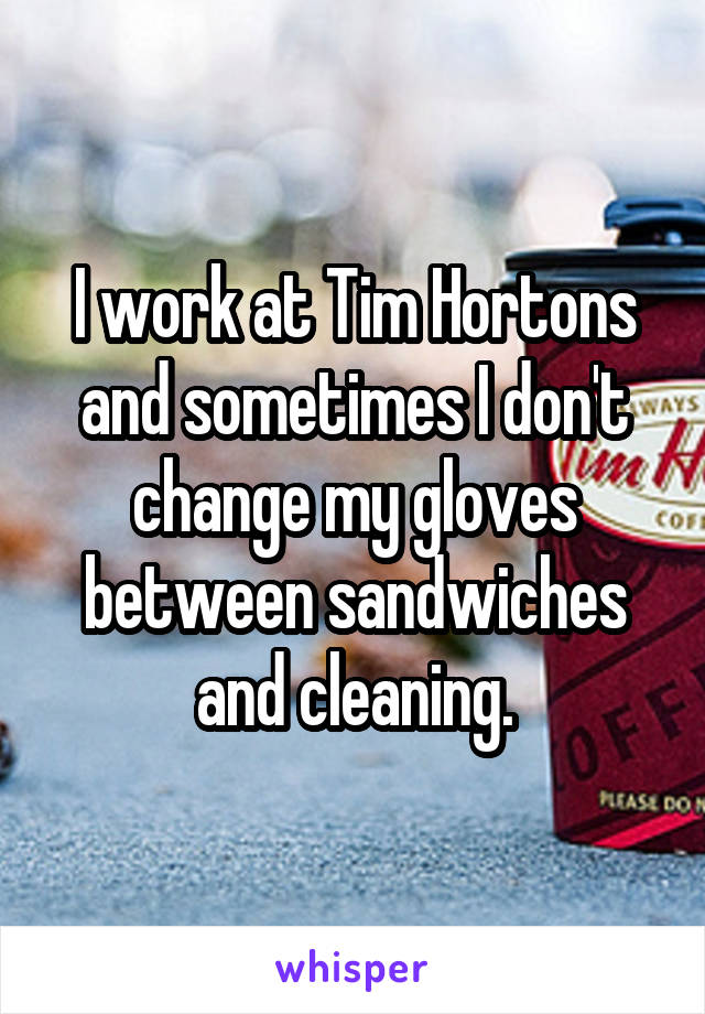 I work at Tim Hortons and sometimes I don't change my gloves between sandwiches and cleaning.