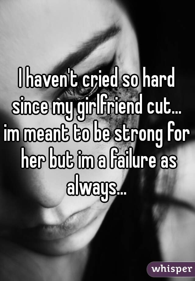 I haven't cried so hard since my girlfriend cut... 
im meant to be strong for her but im a failure as always... 