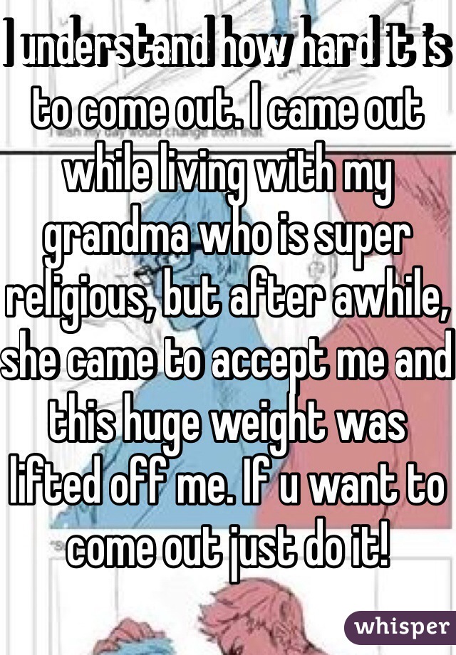 I understand how hard it is to come out. I came out while living with my grandma who is super religious, but after awhile, she came to accept me and this huge weight was lifted off me. If u want to come out just do it!