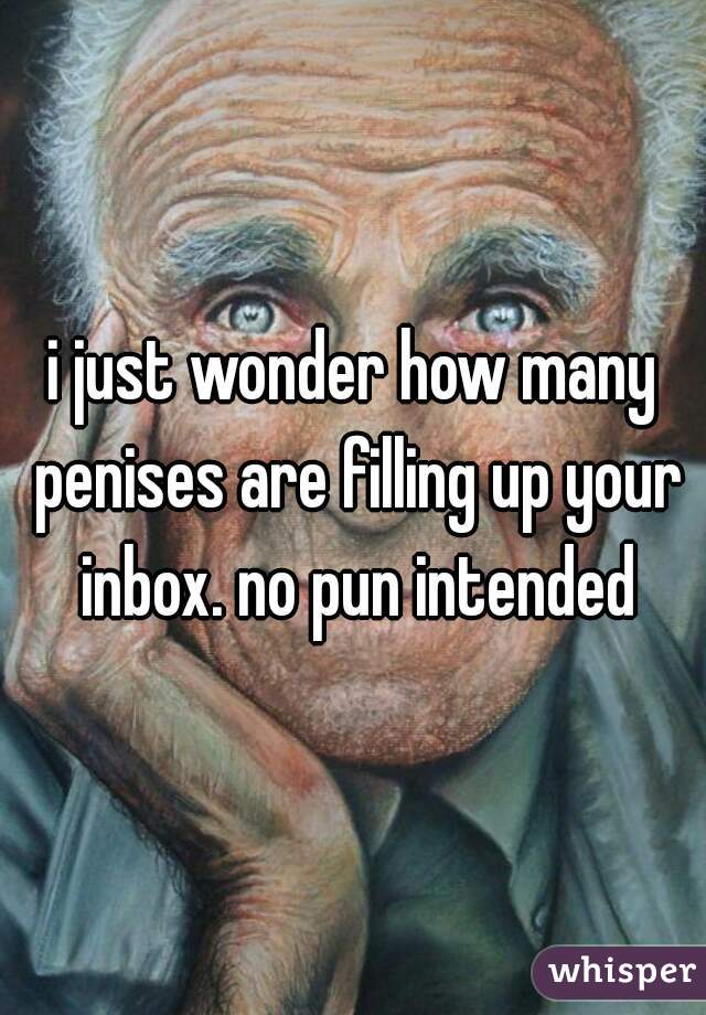 i just wonder how many penises are filling up your inbox. no pun intended