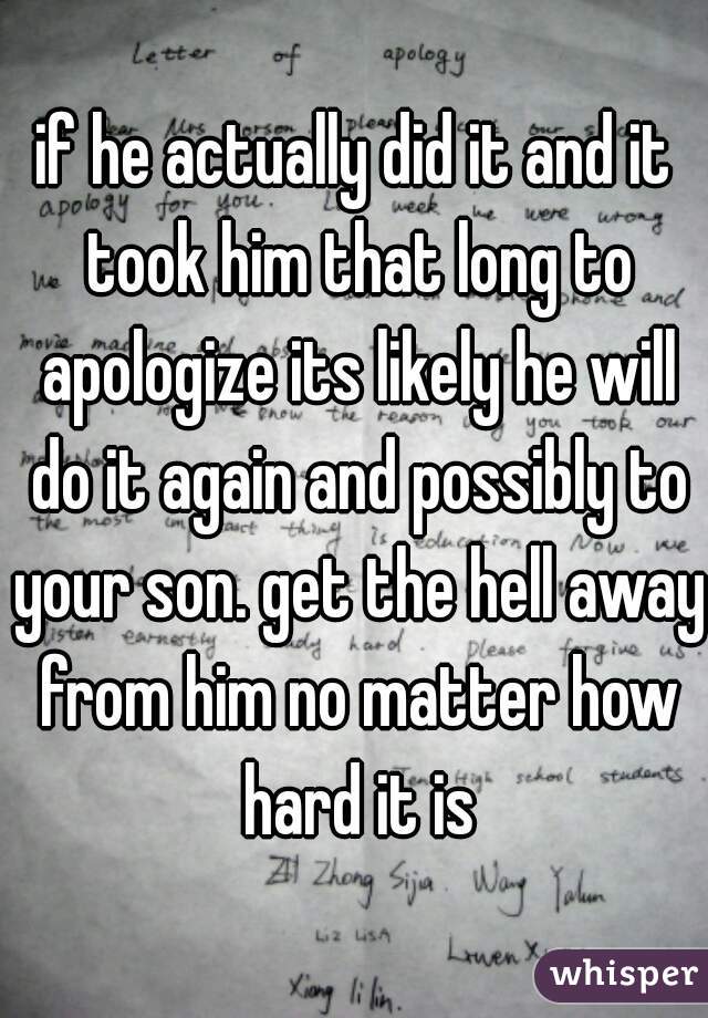 if he actually did it and it took him that long to apologize its likely he will do it again and possibly to your son. get the hell away from him no matter how hard it is