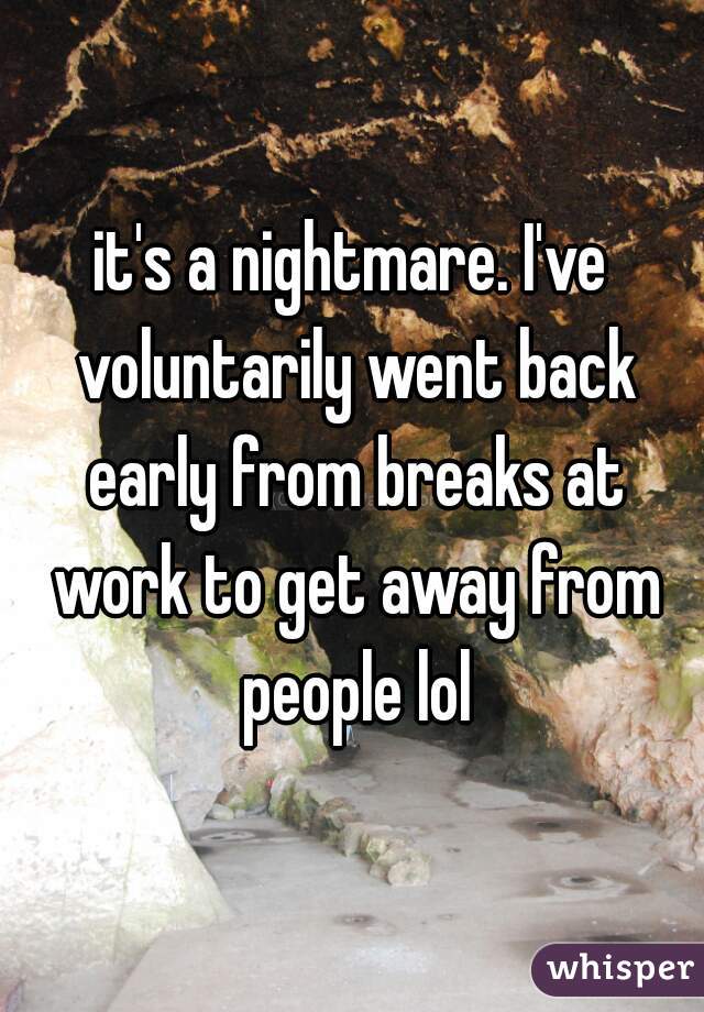 it's a nightmare. I've voluntarily went back early from breaks at work to get away from people lol