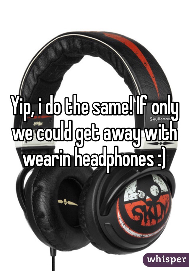 Yip, i do the same! If only we could get away with wearin headphones :) 