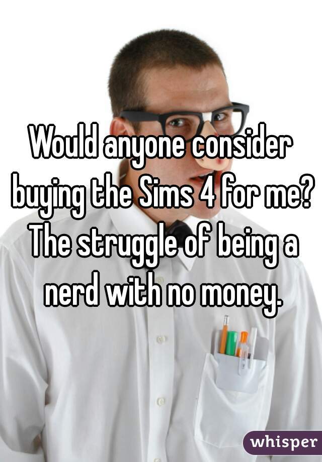 Would anyone consider buying the Sims 4 for me? The struggle of being a nerd with no money.