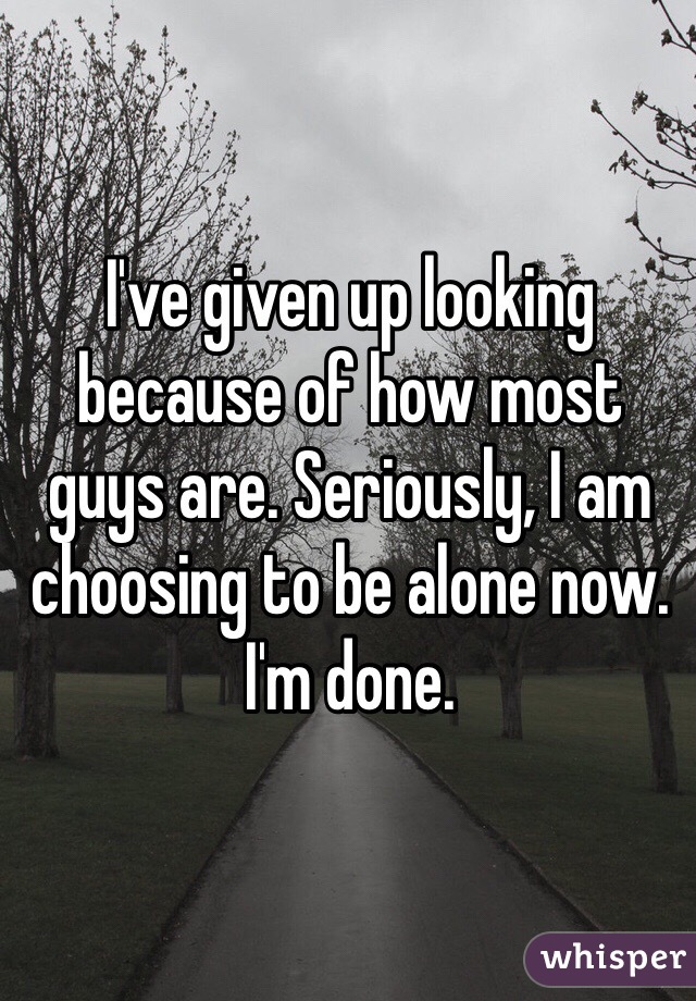 I've given up looking because of how most guys are. Seriously, I am choosing to be alone now. I'm done.