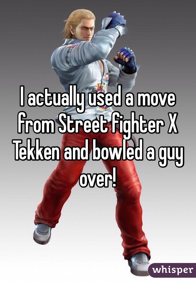 I actually used a move from Street fighter X Tekken and bowled a guy over!