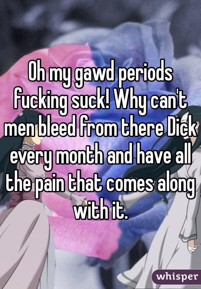 Oh my gawd periods fucking suck! Why can't men bleed from there Dick every month and have all the pain that comes along with it. 