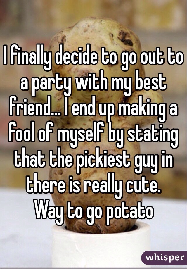 I finally decide to go out to a party with my best friend... I end up making a fool of myself by stating that the pickiest guy in there is really cute. 
Way to go potato 