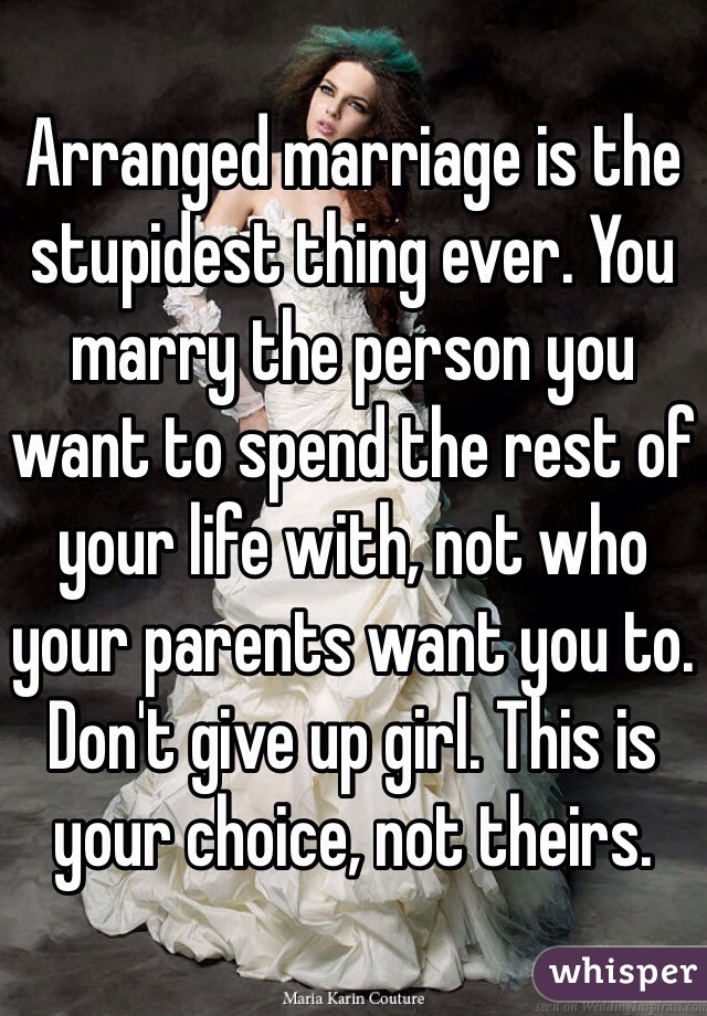 Arranged marriage is the stupidest thing ever. You marry the person you want to spend the rest of your life with, not who your parents want you to. Don't give up girl. This is your choice, not theirs.