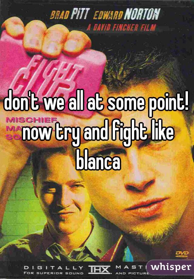 don't we all at some point! now try and fight like blanca