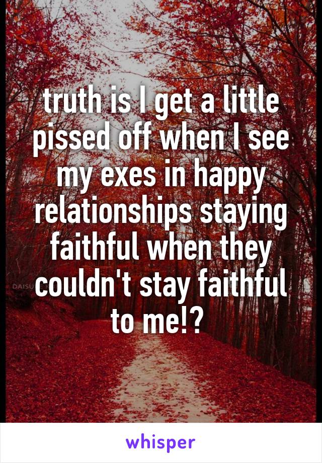 truth is I get a little pissed off when I see my exes in happy relationships staying faithful when they couldn't stay faithful to me!? 
