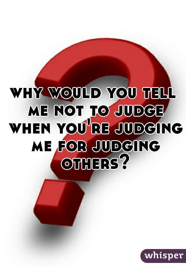 why would you tell me not to judge when you're judging me for judging others?