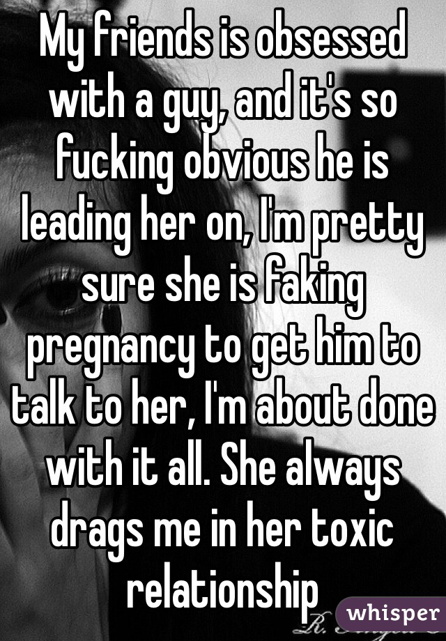 My friends is obsessed with a guy, and it's so fucking obvious he is leading her on, I'm pretty sure she is faking pregnancy to get him to talk to her, I'm about done with it all. She always drags me in her toxic relationship