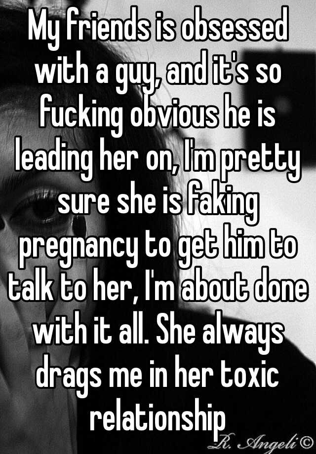 My friends is obsessed with a guy, and it's so fucking obvious he is leading her on, I'm pretty sure she is faking pregnancy to get him to talk to her, I'm about done with it all. She always drags me in her toxic relationship