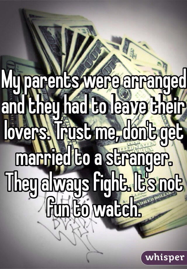 My parents were arranged and they had to leave their lovers. Trust me, don't get married to a stranger. They always fight. It's not fun to watch. 