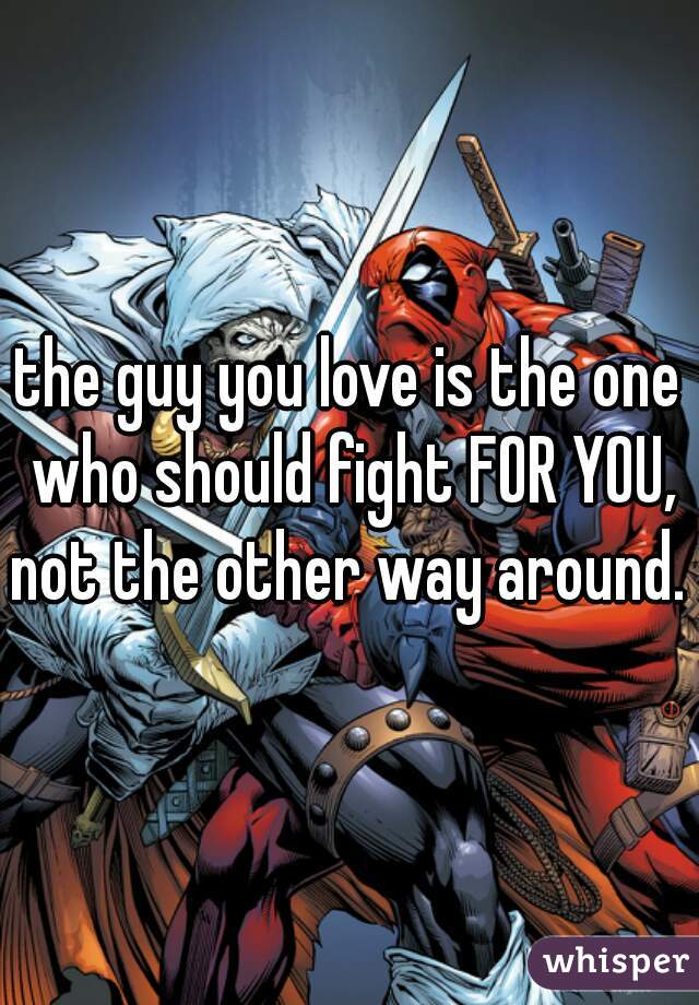 the guy you love is the one who should fight FOR YOU, not the other way around. 