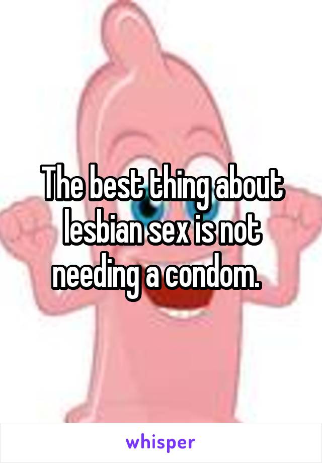 The best thing about lesbian sex is not needing a condom.  