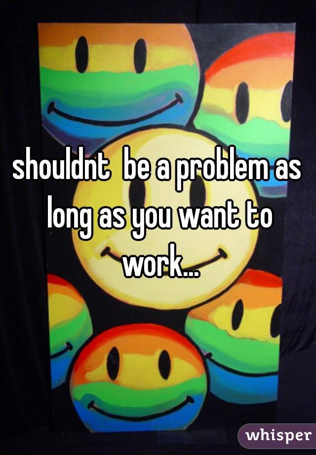 shouldnt  be a problem as long as you want to work...